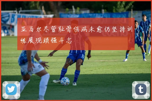 亚马尔尽管耻骨伤病未愈仍坚持训练展现顽强斗志