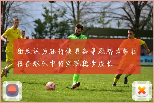 甜瓜认为独行侠具备争冠潜力弗拉格在球队中将实现稳步成长