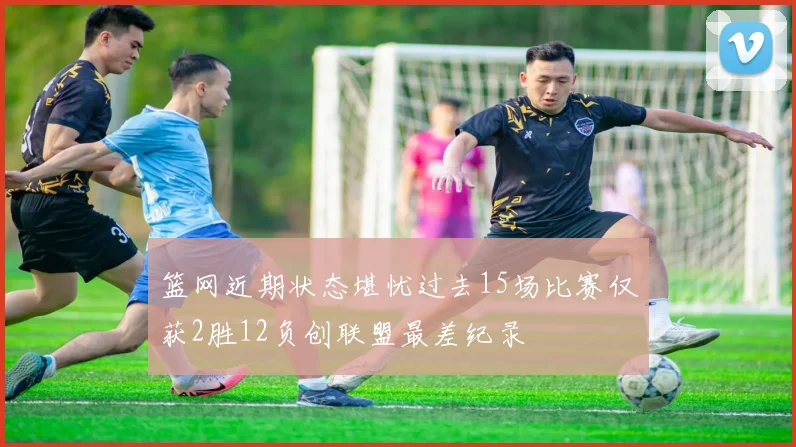 篮网近期状态堪忧过去15场比赛仅获2胜12负创联盟最差纪录