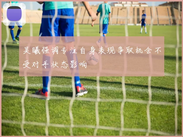 吴曦强调专注自身表现争取机会不受对手状态影响