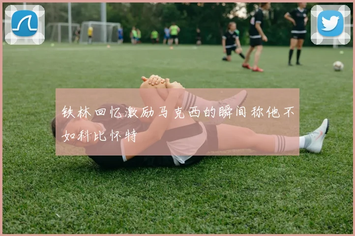 铁林回忆激励马克西的瞬间称他不如科比怀特