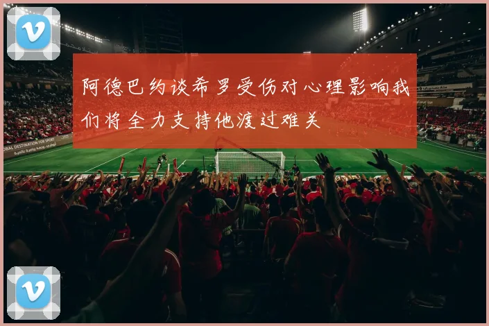 阿德巴约谈希罗受伤对心理影响我们将全力支持他渡过难关