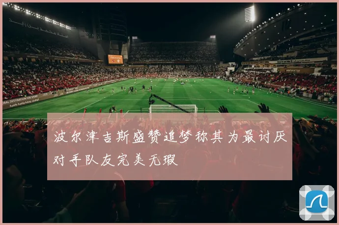 波尔津吉斯盛赞追梦称其为最讨厌对手队友完美无瑕