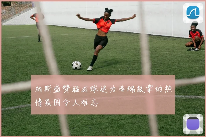 纳斯盛赞猛龙球迷为洛瑞鼓掌的热情氛围令人难忘