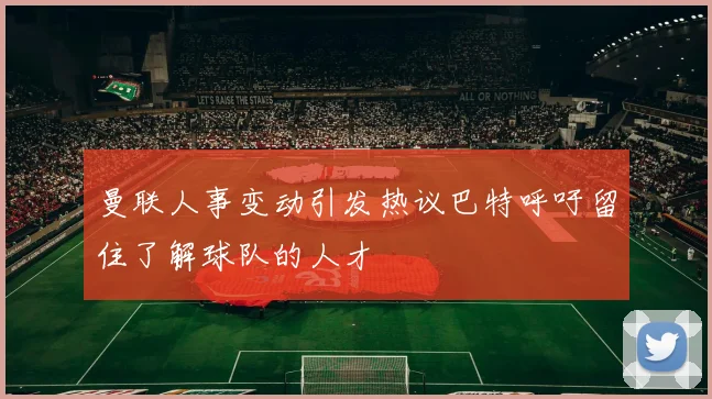 曼联人事变动引发热议巴特呼吁留住了解球队的人才