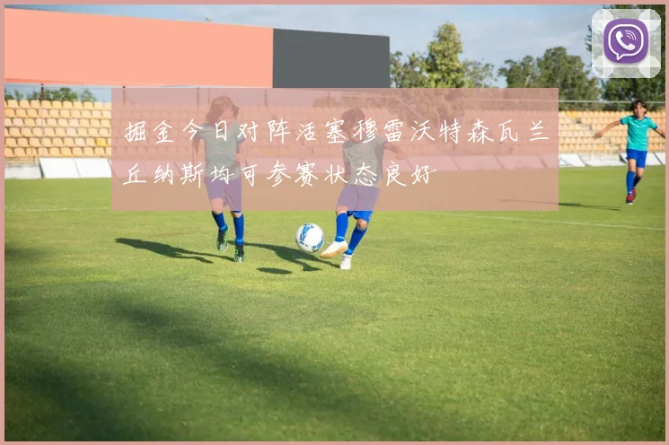 掘金今日对阵活塞穆雷沃特森瓦兰丘纳斯均可参赛状态良好