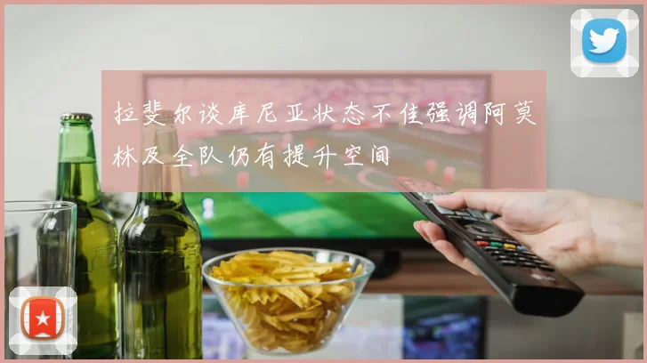 拉斐尔谈库尼亚状态不佳强调阿莫林及全队仍有提升空间