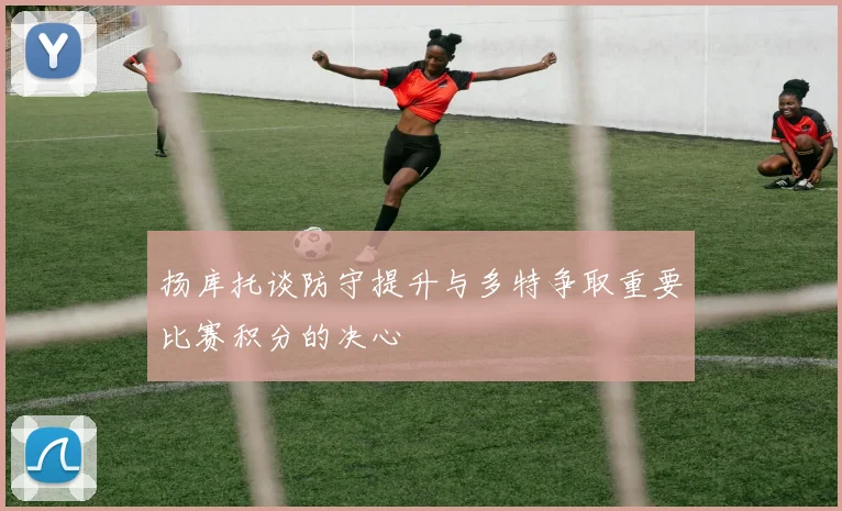 扬库托谈防守提升与多特争取重要比赛积分的决心