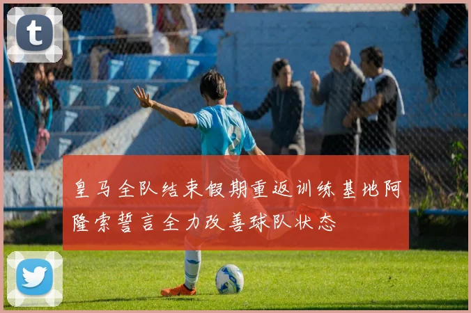 皇马全队结束假期重返训练基地阿隆索誓言全力改善球队状态