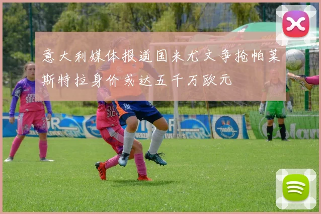 意大利媒体报道国米尤文争抢帕莱斯特拉身价或达五千万欧元