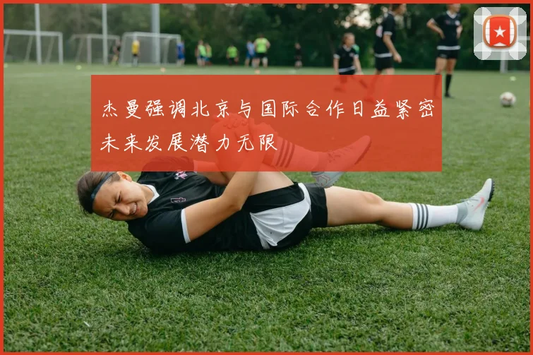 杰曼强调北京与国际合作日益紧密未来发展潜力无限