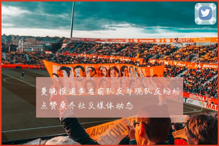 曼晚报道多名前队友与现队友纷纷点赞桑乔社交媒体动态