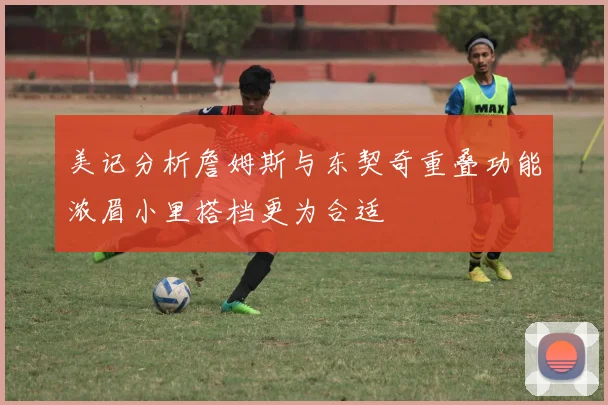 美记分析詹姆斯与东契奇重叠功能浓眉小里搭档更为合适