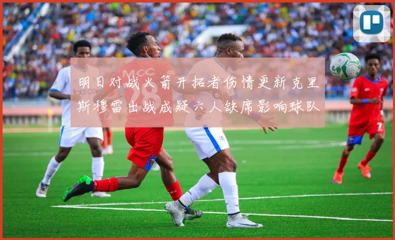 明日对战火箭开拓者伤情更新克里斯穆雷出战成疑六人缺席影响球队实力