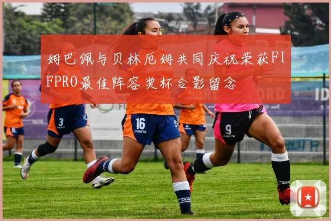 姆巴佩与贝林厄姆共同庆祝荣获FIFPRO最佳阵容奖杯合影留念