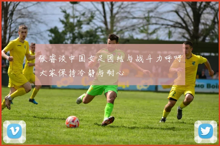 张睿谈中国女足团结与战斗力呼吁大家保持冷静与耐心