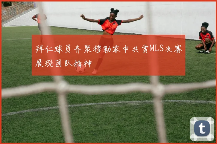 拜仁球员齐聚穆勒家中共赏MLS决赛展现团队精神