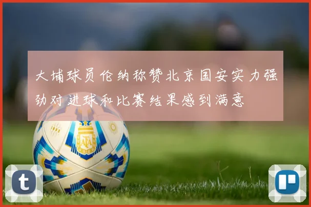 大埔球员伦纳称赞北京国安实力强劲对进球和比赛结果感到满意