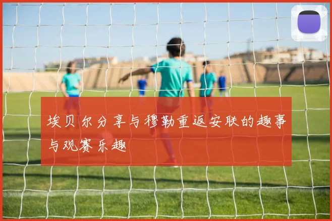 埃贝尔分享与穆勒重返安联的趣事与观赛乐趣