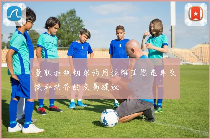 曼联拒绝切尔西用拉维亚恩昆库交换加纳乔的交易提议